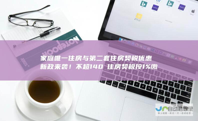 家庭唯一住房与第二套住房契税优惠新政来袭！不超140㎡住房契税按1%缴纳