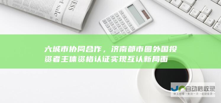 六城市协同合作，济南都市圈外国投资者主体资格认证实现互认新局面