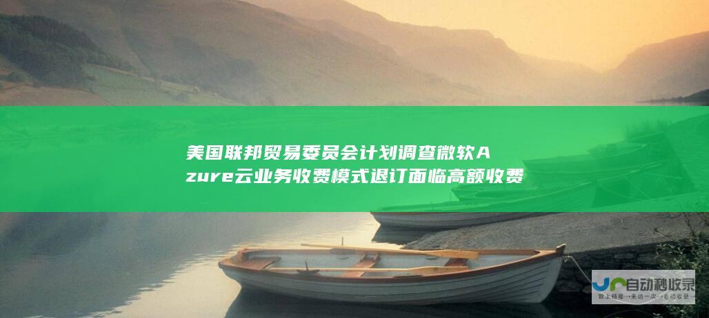 美国联邦贸易委员会计划调查微软Azure云业务收费模式 退订面临高额收费