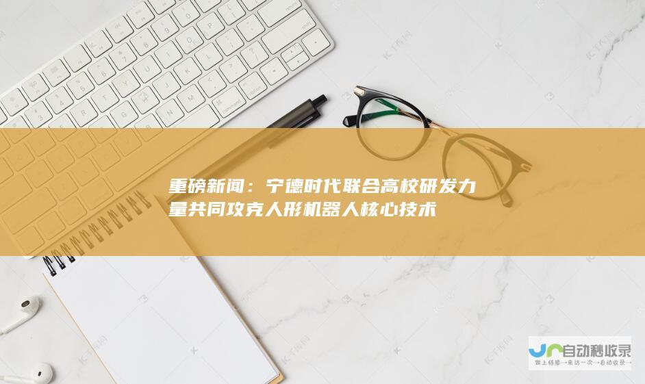 重磅新闻：宁德时代联合高校研发力量共同攻克人形机器人核心技术