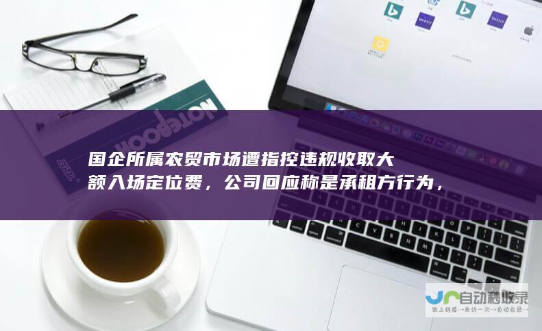 国企所属农贸市场遭指控违规收取大额入场定位费，公司回应称是承租方行为，计划解除合约