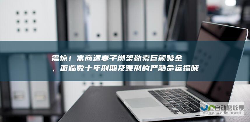 震惊！富商遭妻子绑架勒索巨额赎金，面临数十年刑期及鞭刑的严酷命运揭晓