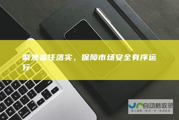 聚焦责任落实，保障市场安全有序运行