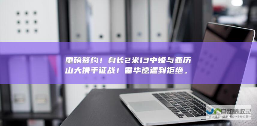 重磅签约！身长2米13中锋与亚历山大携手征战！霍华德遭到拒绝。