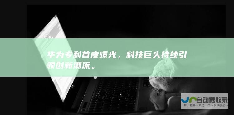 华为专利首度曝光，科技巨头持续引领创新潮流。