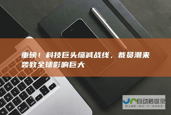 重磅！科技巨头缩减战线，裁员潮来袭致全球影响巨大