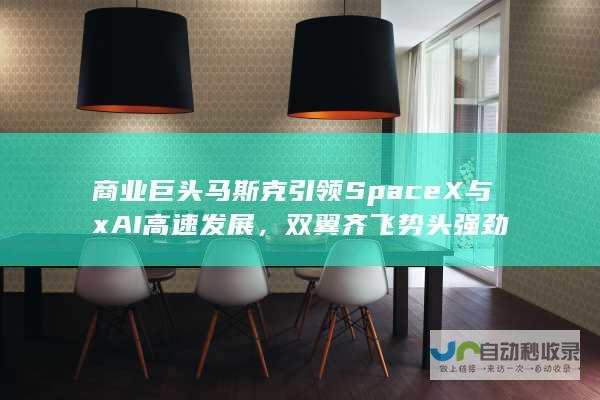 商业巨头马斯克引领SpaceX与xAI高速发展，双翼齐飞势头强劲