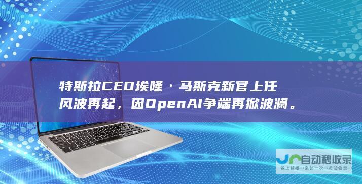 特斯拉CEO埃隆·马斯克新官上任风波再起，因OpenAI争端再掀波澜。