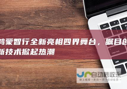 鸿蒙智行全新亮相四界舞台，瞩目创新技术掀起热潮