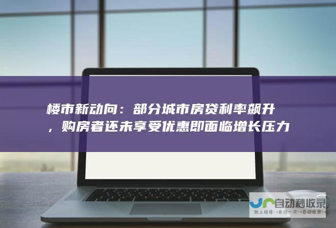 楼市新动向：部分城市房贷利率飙升，购房者还未享受优惠即面临增长压力