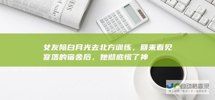 女友陪白月光去北方训练，回来看见寥落的宿舍后，她彻底慌了神