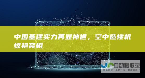 中国基建实力再显神通，空中造楼机惊艳亮相