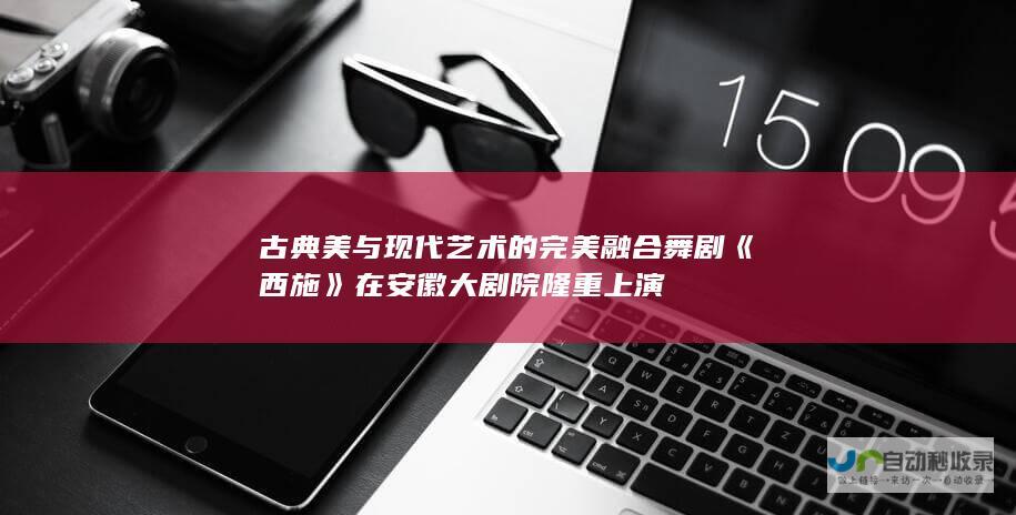 古典美与现代艺术的完美融合 舞剧《西施》在安徽大剧院隆重上演