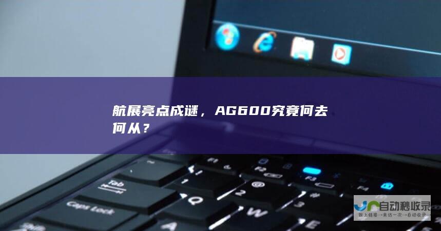 航展亮点成谜，AG600究竟何去何从？