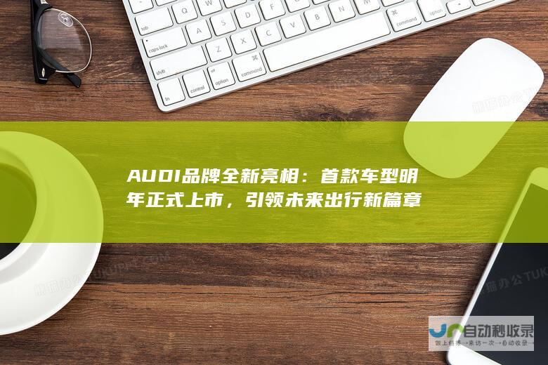 AUDI品牌全新亮相：首款车型明年正式上市，引领未来出行新篇章