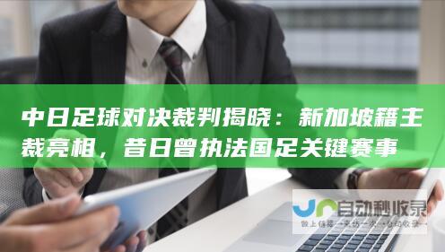 中日足球对决裁判揭晓：新加坡籍主裁亮相，昔日曾执法国足关键赛事