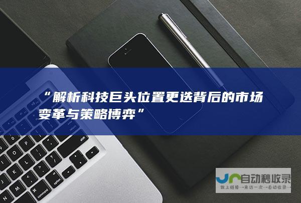 “解析科技巨头位置更迭背后的市场变革与策略博弈”