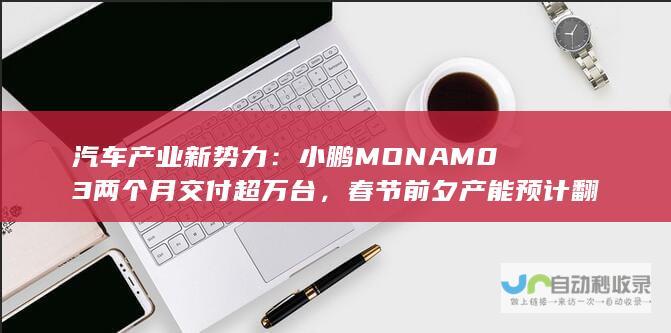 汽车产业新势力：小鹏MONAM03两个月交付超万台，春节前夕产能预计翻倍