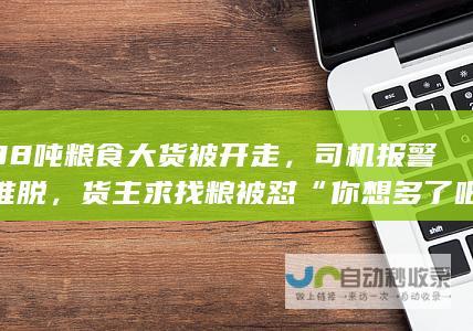 载38吨粮食大货被开走，司机报警遭推脱，货主求找粮被怼“你想多了吧”