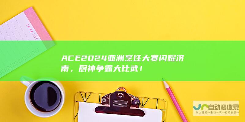 ACE2024亚洲烹饪大赛闪耀济南，厨神争霸大比武！