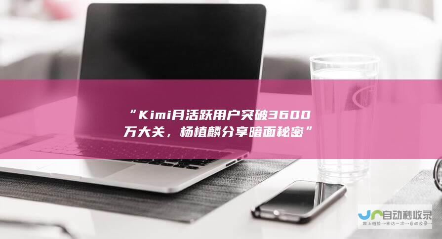 “Kimi月活跃用户突破3600万大关，杨植麟分享暗面秘密”