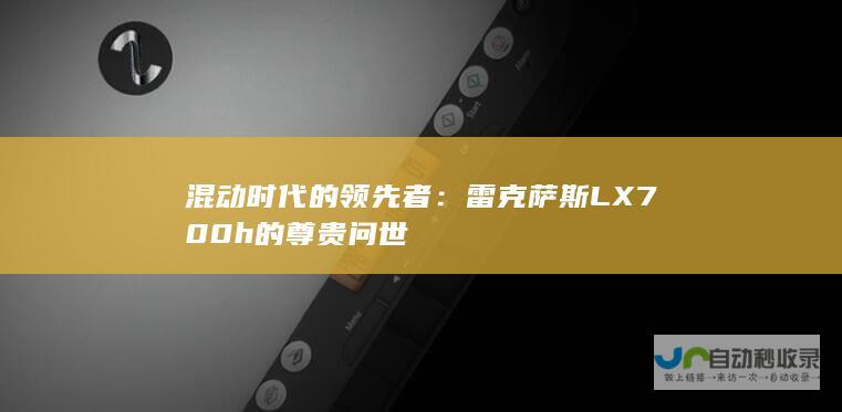 混动时代的领先者：雷克萨斯LX700h的尊贵问世