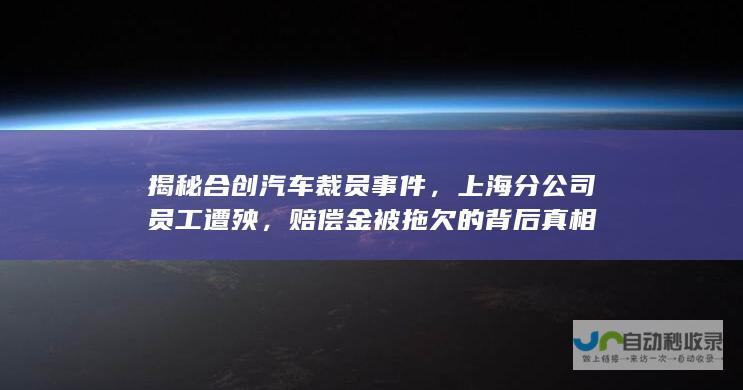 揭秘合创汽车裁员事件，上海分公司员工遭殃，