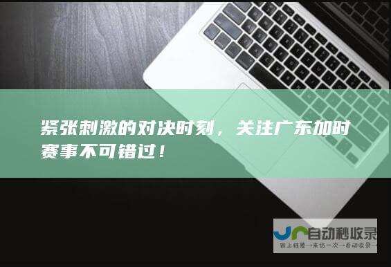 紧张刺激的对决时刻，关注广东加时赛事不可错过！