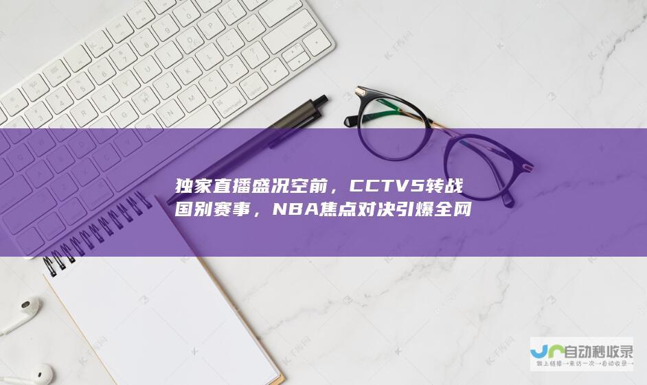 独家直播盛况空前，CCTV5转战国别赛事，NBA焦点对决引爆全网