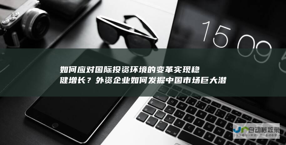 如何应对国际投资环境的变革实现稳健增长？外资企业如何发掘中国市场巨大潜力与实现产业布局扩张？中国市场需求持续增长促使外资加码扩产