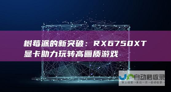 树莓派的新突破：RX 6750XT显卡助力玩转高画质游戏