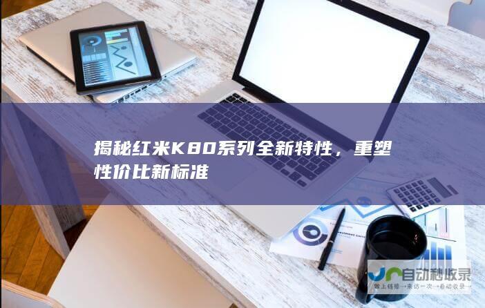 揭秘红米K80系列全新特性，重塑性价比新标准