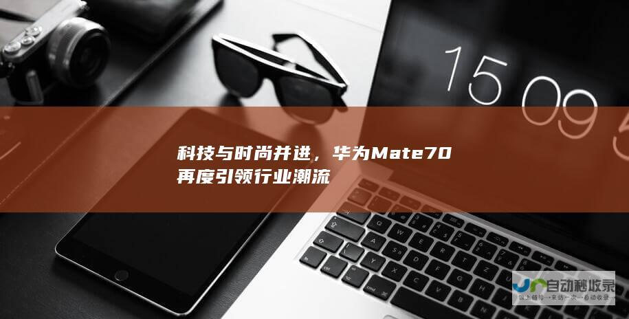 科技与时尚并进，华为Mate70再度引领行业潮流