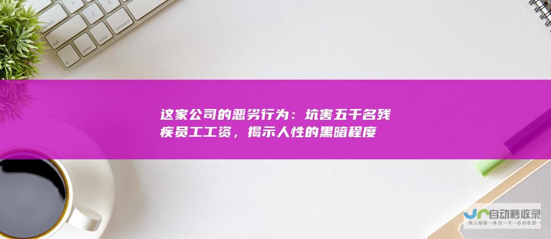 这家公司的恶劣行为：坑害五千名残疾员工工资，揭示人性的黑暗程度