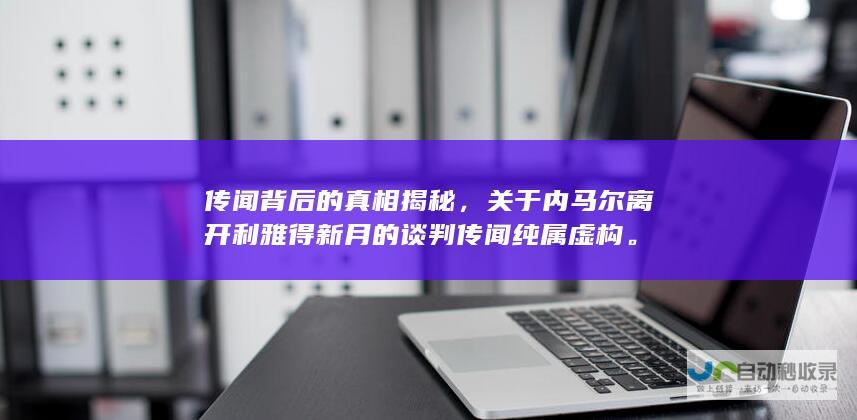 传闻背后的真相揭秘，关于内马尔离开利雅得新月的谈判传闻纯属虚构。