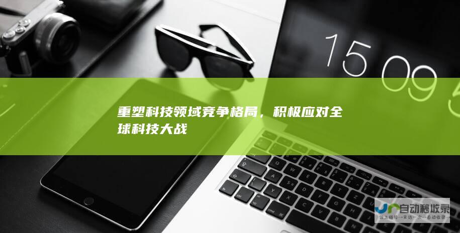 重塑科技领域竞争格局，积极应对全球科技大战