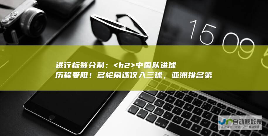 进行标签分割： <h2>  中国队进球历程受阻！多轮角逐仅入三球，亚洲排名第八成绩不佳，打平印尼助国足争第二晋级之路面临挑战！ </h2> <p> </p>