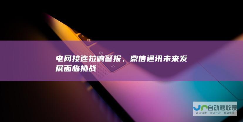 电网接连拉响警报，鼎信通讯未来发展面临挑战