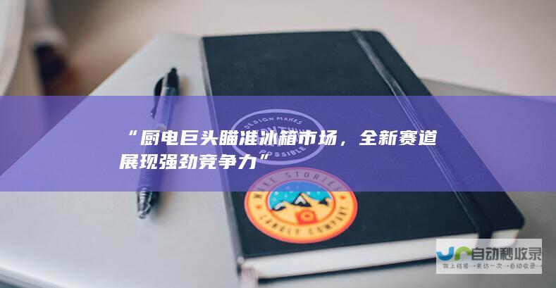 “厨电巨头瞄准冰箱市场，全新赛道展现强劲竞争力”