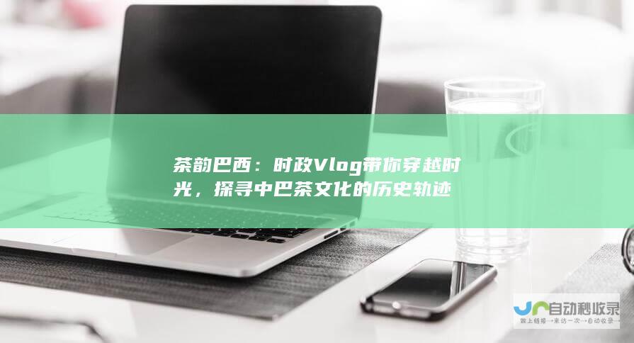 茶韵巴西：时政Vlog带你穿越时光，探寻中巴茶文化的历史轨迹