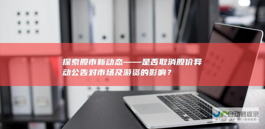 探索股市新动态——是否取消股价异动公告对市场及游资的影响？