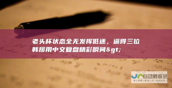 老头杯状态全无发挥低迷，逼得三位韩援用中文复盘精彩瞬间>