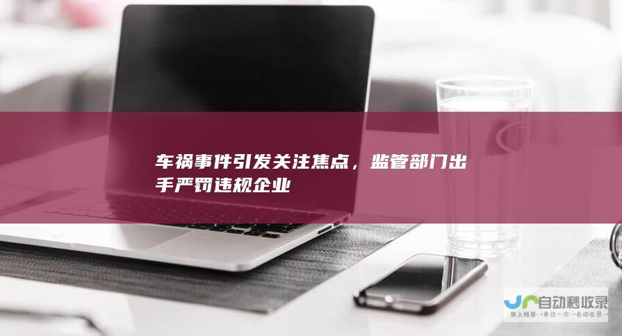 车祸事件引发关注焦点，监管部门出手严罚违规企业