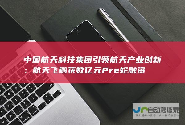 中国航天科技集团引领航天产业创新：航天飞鹏获数亿元Pre轮融资