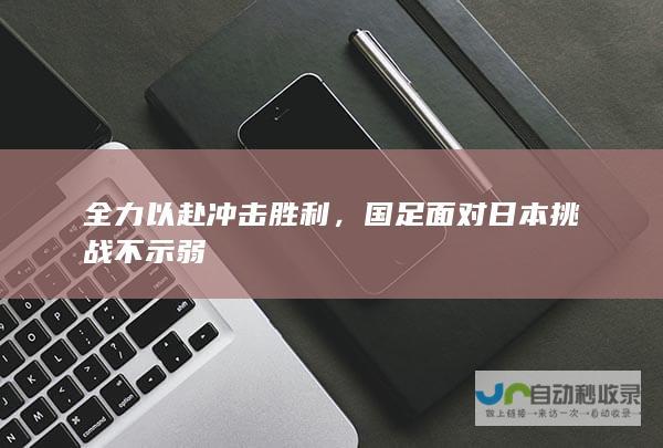 全力以赴冲击胜利，国足面对日本挑战不示弱