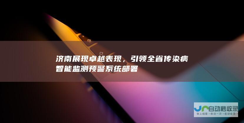 济南展现卓越表现，引领全省传染病智能监测预警系统部署