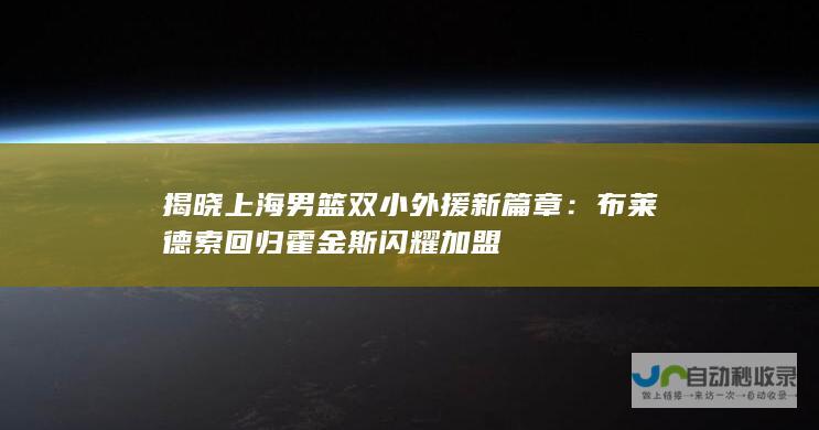 揭晓上海男篮双小外援新篇章：布莱德索回归霍金斯闪耀加盟