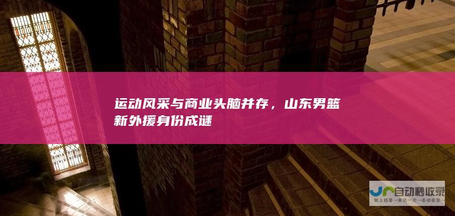 运动风采与商业头脑并存，山东男篮新外援身份成谜