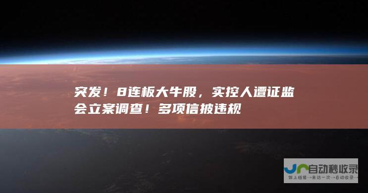 突发！8连板大牛股，实控人遭证监会立案调查！多项信披违规