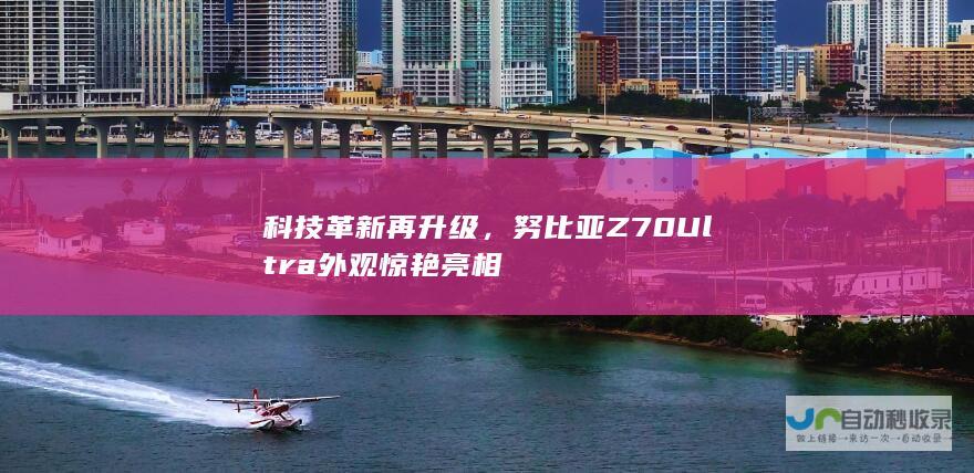 科技革新再升级，努比亚Z70 Ultra外观惊艳亮相